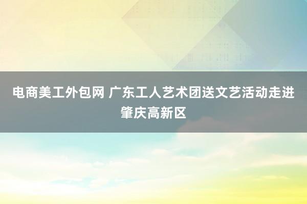 电商美工外包网 广东工人艺术团送文艺活动走进肇庆高新区