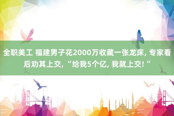 全职美工 福建男子花2000万收藏一张龙床, 专家看后劝其上交, “给我5个亿, 我就上交! ”