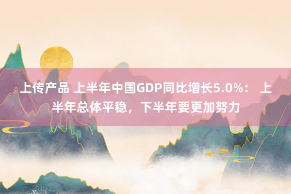 上传产品 上半年中国GDP同比增长5.0%： 上半年总体平稳，下半年要更加努力