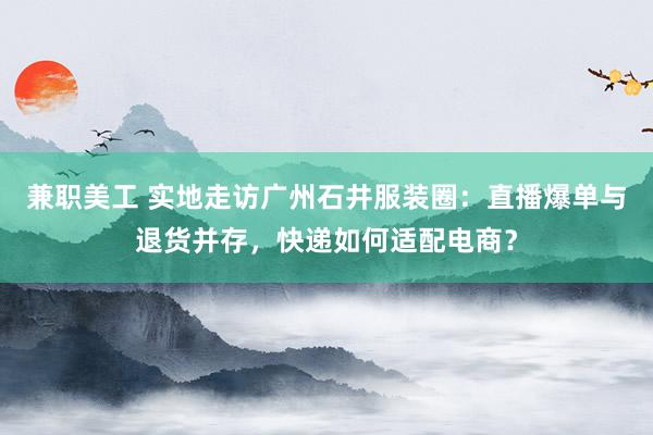 兼职美工 实地走访广州石井服装圈：直播爆单与退货并存，快递如何适配电商？