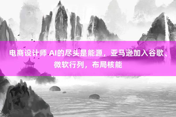 电商设计师 AI的尽头是能源，亚马逊加入谷歌、微软行列，布局核能